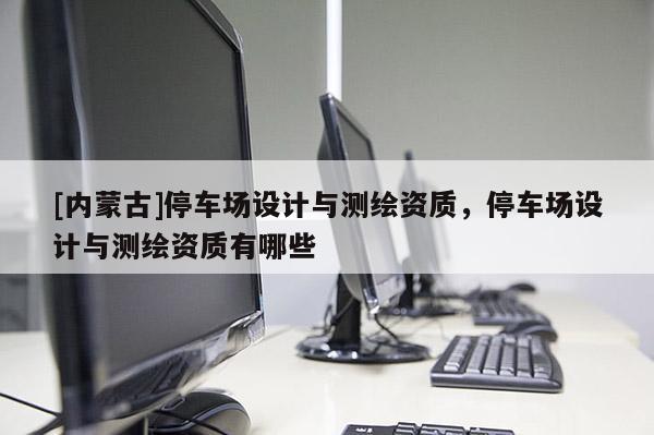 [內(nèi)蒙古]停車場設(shè)計與測繪資質(zhì)，停車場設(shè)計與測繪資質(zhì)有哪些