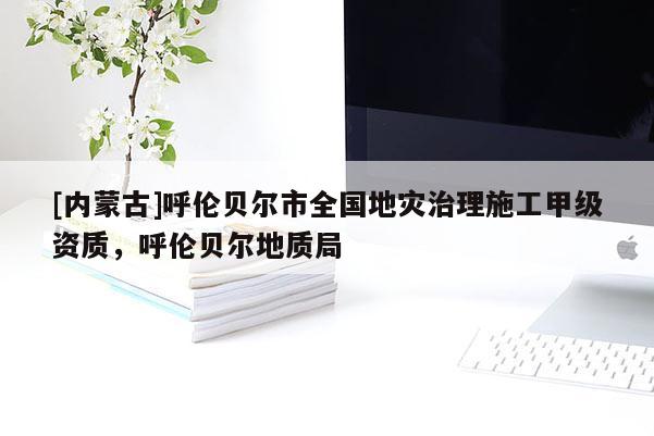 [內(nèi)蒙古]呼倫貝爾市全國(guó)地災(zāi)治理施工甲級(jí)資質(zhì)，呼倫貝爾地質(zhì)局