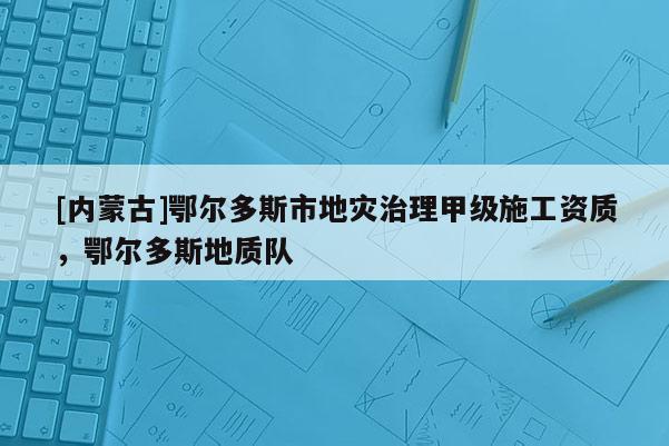 [內(nèi)蒙古]鄂爾多斯市地災(zāi)治理甲級施工資質(zhì)，鄂爾多斯地質(zhì)隊(duì)