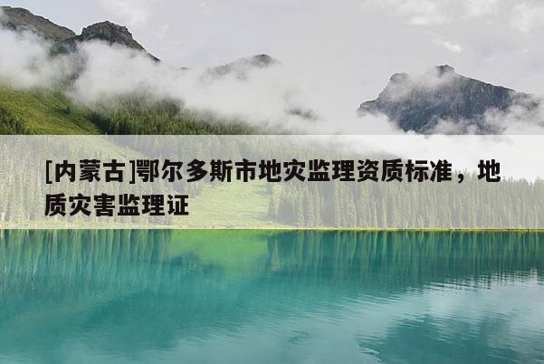 [內(nèi)蒙古]鄂爾多斯市地災監(jiān)理資質(zhì)標準，地質(zhì)災害監(jiān)理證