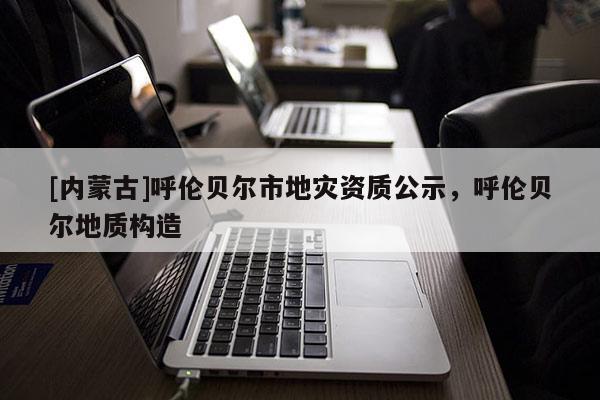 [內(nèi)蒙古]呼倫貝爾市地災資質(zhì)公示，呼倫貝爾地質(zhì)構(gòu)造
