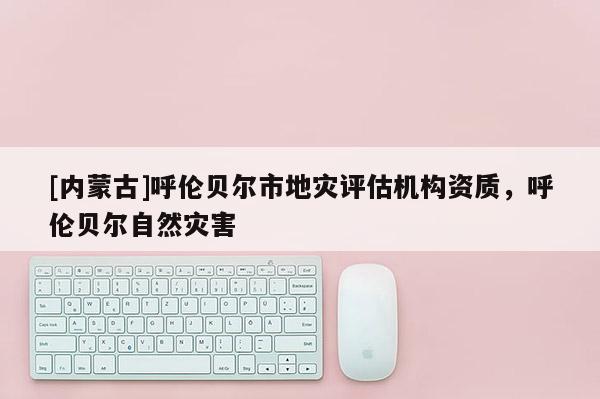 [內(nèi)蒙古]呼倫貝爾市地災評估機構(gòu)資質(zhì)，呼倫貝爾自然災害